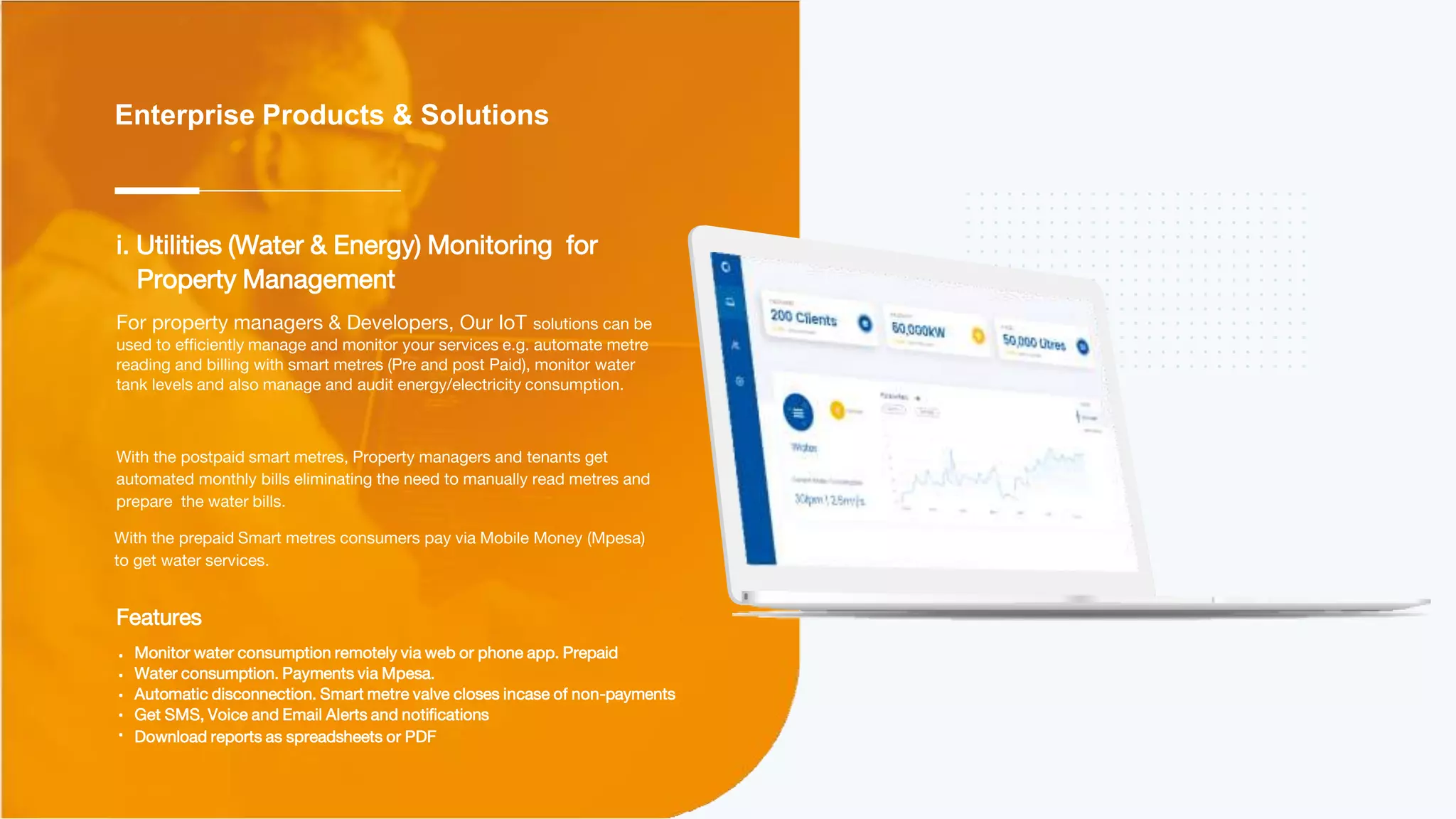 Enterprise Products & Solutions
Features
Monitor water consumption remotely via web or phone app. Prepaid
Water consumption. Payments via Mpesa.
Automatic disconnection. Smart metre valve closes incase of non-payments
Get SMS, Voice and Email Alerts and notifications
Download reports as spreadsheets or PDF
i. Utilities (Water & Energy) Monitoring for
Property Management
For property managers & Developers, Our IoT solutions can be
used to efficiently manage and monitor your services e.g. automate metre
reading and billing with smart metres (Pre and post Paid), monitor water
tank levels and also manage and audit energy/electricity consumption.
With the postpaid smart metres, Property managers and tenants get
automated monthly bills eliminating the need to manually read metres and
prepare the water bills.
With the prepaid Smart metres consumers pay via Mobile Money (Mpesa)
to get water services.
 