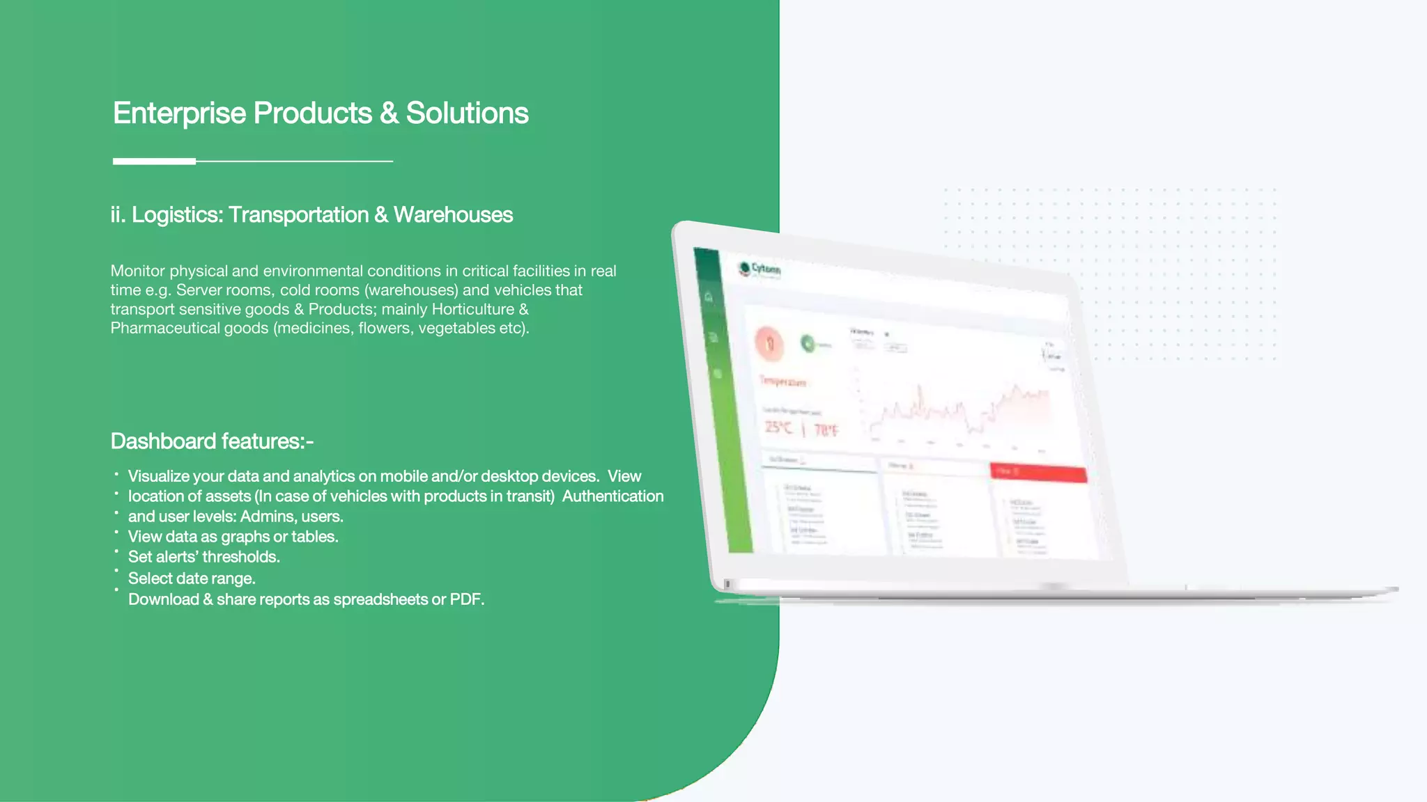ii. Logistics: Transportation & Warehouses
Monitor physical and environmental conditions in critical facilities in real
time e.g. Server rooms, cold rooms (warehouses) and vehicles that
transport sensitive goods & Products; mainly Horticulture &
Pharmaceutical goods (medicines, flowers, vegetables etc).
Enterprise Products & Solutions
Dashboard features:-
Visualize your data and analytics on mobile and/or desktop devices. View
location of assets (In case of vehicles with products in transit) Authentication
and user levels: Admins, users.
View data as graphs or tables.
Set alerts’ thresholds.
Select date range.
Download & share reports as spreadsheets or PDF.
 