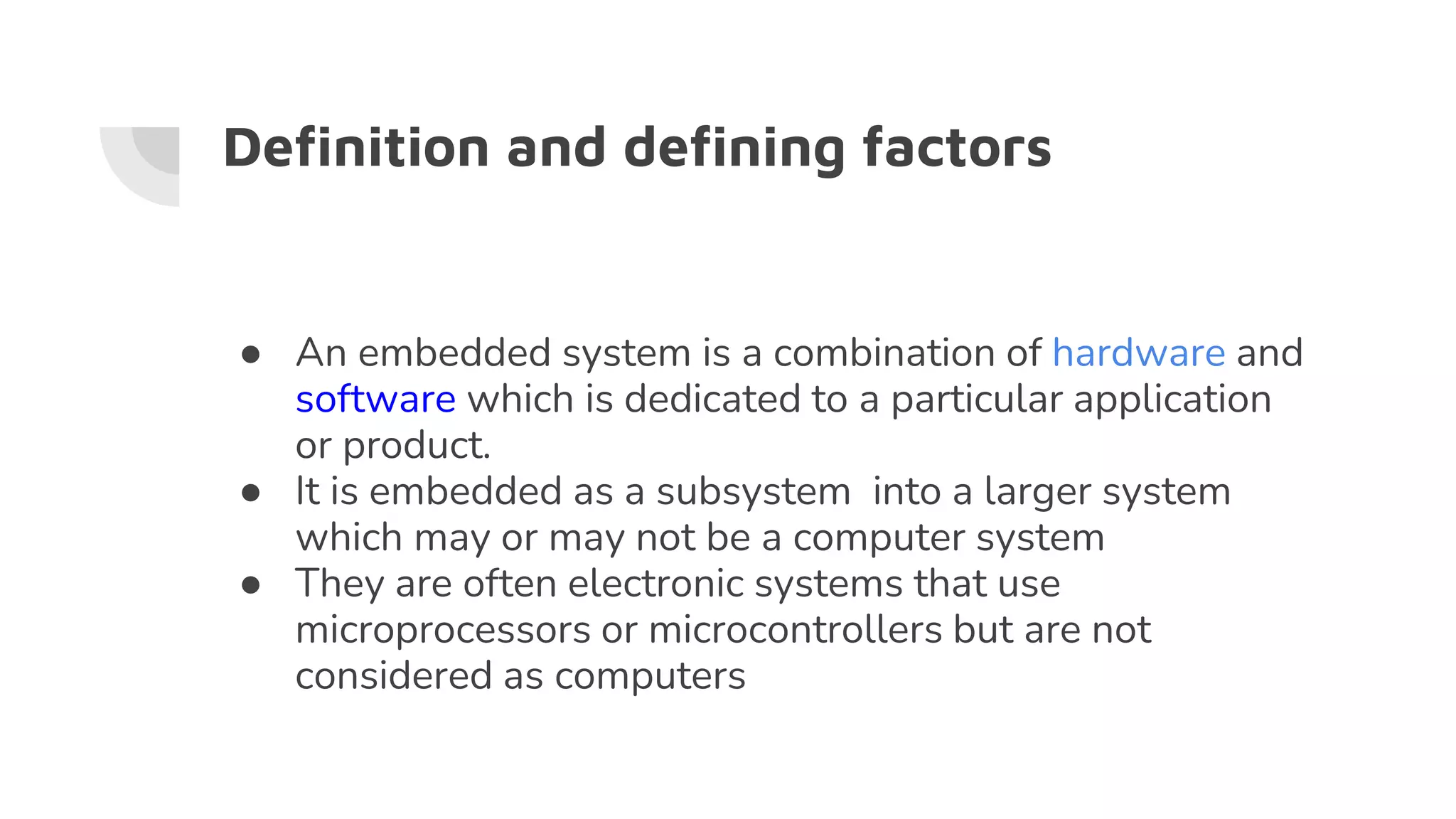 Definition and defining factors
● An embedded system is a combination of hardware and
software which is dedicated to a particular application
or product.
● It is embedded as a subsystem into a larger system
which may or may not be a computer system
● They are often electronic systems that use
microprocessors or microcontrollers but are not
considered as computers
 