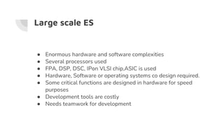 Large scale ES
● Enormous hardware and software complexities
● Several processors used
● FPA, DSP, DSC, IPon VLSI chip,ASIC is used
● Hardware, Software or operating systems co design required.
● Some critical functions are designed in hardware for speed
purposes
● Development tools are costly
● Needs teamwork for development
 