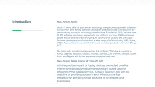 About Africa’s Talking
Africa’s Talking (AT) is a pan-african technology company headquartered in Nairobi
Kenya which aims to help software developers and businesses build solutions by
democratizing access to technology infrastructure. Founded in 2010, we have over
37,000 software developers signed onto our platform, and over 5000 businesses
across the continent and beyond using AT to bring their ideas to life, with ease.
Software developers can choose from a wide range of APIs including SMS, Voice,
USSD, Payments Airtime and IoT Airtime and our latest product, Internet of Things
(IoT).
Our vision is to provide coverage across the continent. We have a presence in
Kenya, Uganda, Tanzania, Malawi, Rwanda, Zambia, Côte d'Ivoire, Ethiopia, South
Africa and Nigeria with further expansion expected next year.
About Africa’s Talking Internet of Things (AT-IoT)
With the positive impact of having devices connected over the
internet and data automatically analysed and acted upon for
efficiency (What is basically IoT), Africa’s Talking in line with its
objective of providing access to tech infrastructure has
embarked on providing smart solutions to developers and
businesses.
Introduction
 