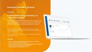 Enterprise Products & Solutions
Features
Monitor water consumption remotely via web or phone app. Prepaid
Water consumption. Payments via Mpesa.
Automatic disconnection. Smart metre valve closes incase of non-payments
Get SMS, Voice and Email Alerts and notifications
Download reports as spreadsheets or PDF
i. Utilities (Water & Energy) Monitoring for
Property Management
For property managers & Developers, Our IoT solutions can be
used to efficiently manage and monitor your services e.g. automate metre
reading and billing with smart metres (Pre and post Paid), monitor water
tank levels and also manage and audit energy/electricity consumption.
With the postpaid smart metres, Property managers and tenants get
automated monthly bills eliminating the need to manually read metres and
prepare the water bills.
With the prepaid Smart metres consumers pay via Mobile Money (Mpesa)
to get water services.
 