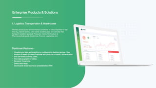 ii. Logistics: Transportation & Warehouses
Monitor physical and environmental conditions in critical facilities in real
time e.g. Server rooms, cold rooms (warehouses) and vehicles that
transport sensitive goods & Products; mainly Horticulture &
Pharmaceutical goods (medicines, flowers, vegetables etc).
Enterprise Products & Solutions
Dashboard features:-
Visualize your data and analytics on mobile and/or desktop devices. View
location of assets (In case of vehicles with products in transit) Authentication
and user levels: Admins, users.
View data as graphs or tables.
Set alerts’ thresholds.
Select date range.
Download & share reports as spreadsheets or PDF.
 