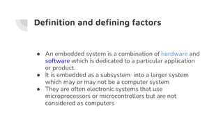 Definition and defining factors
● An embedded system is a combination of hardware and
software which is dedicated to a particular application
or product.
● It is embedded as a subsystem into a larger system
which may or may not be a computer system
● They are often electronic systems that use
microprocessors or microcontrollers but are not
considered as computers
 