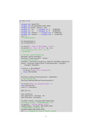 int main (void)
{
unsigned char tmpbuf[16];
unsigned char encrypted[SHA1_BLOCK_SIZE];
unsigned int Status, newvalue, this;
unsigned int * a0 = (unsigned int *) 0x1BF00000;
unsigned int * a1 = (unsigned int *) 0x1BF00008;
unsigned char *buffer0 = ( unsigned char *) 0x1BF01000;
unsigned char *buffer1 = ( unsigned char *) 0x1BF01030;
*a0 = 0;
//Xil_DCacheFlush();
Xil_DCacheDisable();
Xil_ICacheDisable();
xil_printf("-- Start of the Program --rn");
xil_printf("a0 : %d a1: %d rn", *a0, *a1);
//xil_printf("%x a %x b rn", a0, a1);
//usleep(400);
// PS Timer related definitions
XScuTimer_Config *ConfigPtr;
XScuTimer *TimerInstancePtr = &Timer;
// Initialize the timer
ConfigPtr = XScuTimer_LookupConfig (XPAR_PS7_SCUTIMER_0_DEVICE_ID);
Status = XScuTimer_CfgInitialize (TimerInstancePtr, ConfigPtr,
ConfigPtr->BaseAddr);
if(Status != XST_SUCCESS){
xil_printf("Timer init() failedrn");
return XST_FAILURE;
}
XScuTimer_LoadTimer(TimerInstancePtr, 4000000000);
// Set AutoLoad mode
XScuTimer_EnableAutoReload(TimerInstancePtr);
xil_printf("Enter your password please: ");
char userinput[16];
scanf("%s",userinput);
SHA1_CTX ctx;
sha1_init(&ctx);
sha1_update(&ctx, userinput, 16);
sha1_final(&ctx, encrypted);
writeBuf( buffer0, encrypted,SHA1_BLOCK_SIZE);
//writeBuf( buffer0, "0123456789abcdef",16);
xil_printf("-- Written buffer0 rn");
readBuf(tmpbuf, encrypted, SHA1_BLOCK_SIZE);
//readBuf(tmpbuf, buffer0, 16);
printBuf(tmpbuf,SHA1_BLOCK_SIZE);
*a0 = 1; //changing the value of shared variable.
8
 