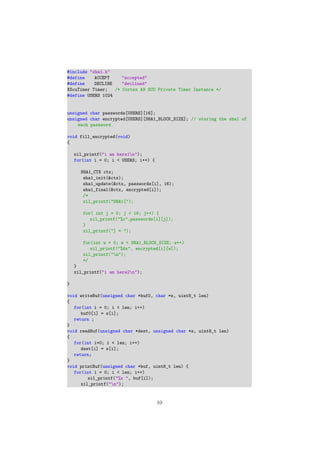 #include "sha1.h"
#define ACCEPT "accepted"
#define DECLINE "declined"
XScuTimer Timer; /* Cortex A9 SCU Private Timer Instance */
#define USERS 1024
unsigned char passwords[USERS][16];
unsigned char encrypted[USERS][SHA1_BLOCK_SIZE]; // storing the sha1 of
each password.
void fill_encrypted(void)
{
xil_printf("i am here1n");
for(int i = 0; i < USERS; i++) {
SHA1_CTX ctx;
sha1_init(&ctx);
sha1_update(&ctx, passwords[i], 16);
sha1_final(&ctx, encrypted[i]);
/*
xil_printf("SHA1[");
for( int j = 0; j < 16; j++) {
xil_printf("%c",passwords[i][j]);
}
xil_printf("] = ");
for(int w = 0; w < SHA1_BLOCK_SIZE; w++)
xil_printf("%4x", encrypted[i][w]);
xil_printf("n");
*/
}
xil_printf("i am here2n");
}
void writeBuf(unsigned char *buf0, char *s, uint8_t len)
{
for(int i = 0; i < len; i++)
buf0[i] = s[i];
return ;
}
void readBuf(unsigned char *dest, unsigned char *s, uint8_t len)
{
for(int i=0; i < len; i++)
dest[i] = s[i];
return;
}
void printBuf(unsigned char *buf, uint8_t len) {
for(int i = 0; i < len; i++)
xil_printf("%x ", buf[i]);
xil_printf("n");
10
 