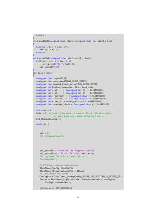 return ;
}
void readBuf(unsigned char *dest, unsigned char *s, uint8_t len)
{
for(int i=0; i < len; i++)
dest[i] = s[i];
return;
}
void printBuf(unsigned char *buf, uint8_t len) {
for(int i = 0; i < len; i++)
xil_printf("%x ", buf[i]);
xil_printf("n");
}
int main (void)
{
unsigned char tmpbuf[16];
unsigned char encrypted[SHA1_BLOCK_SIZE];
unsigned char hashed_block_array[SHA1_BLOCK_SIZE];
unsigned int Status, newvalue, this, test_this;
unsigned int * a0 = (unsigned int *) 0x1BF00000;
unsigned int * a1 = (unsigned int *) 0x1BF00008;
unsigned char *buffer0 = ( unsigned char *) 0x1BF01000;
unsigned char *buffer1 = ( unsigned char *) 0x1BF01030;
unsigned int *time_i = (unsigned int *) 0x1BF01050;
unsigned char *hashed_block = (unsigned char *) 0x1BF01070;
int turn = 0;
this = 0; // just to be sure in case of first failed attempt,
// wont take any random value as time_i.
Xil_DCacheDisable();
while(1) {
*a0 = 0;
//Xil_DCacheFlush();
xil_printf("-- Start of the Program --rn");
xil_printf("a0 : %d a1: %d rn", *a0, *a1);
//xil_printf("%x a %x b rn", a0, a1);
//usleep(400);
// PS Timer related definitions
XScuTimer_Config *ConfigPtr;
XScuTimer *TimerInstancePtr = &Timer;
// Initialize the timer
ConfigPtr = XScuTimer_LookupConfig (XPAR_PS7_SCUTIMER_0_DEVICE_ID);
Status = XScuTimer_CfgInitialize (TimerInstancePtr, ConfigPtr,
ConfigPtr->BaseAddr);
if(Status != XST_SUCCESS){
14
 