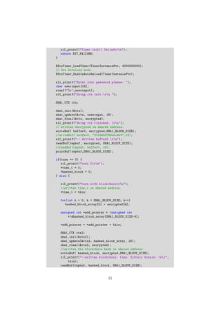 xil_printf("Timer init() failedrn");
return XST_FAILURE;
}
XScuTimer_LoadTimer(TimerInstancePtr, 4000000000);
// Set AutoLoad mode
XScuTimer_EnableAutoReload(TimerInstancePtr);
xil_printf("Enter your password please: ");
char userinput[16];
scanf("%s",userinput);
xil_printf("doing ctx init.rn ");
SHA1_CTX ctx;
sha1_init(&ctx);
sha1_update(&ctx, userinput, 16);
sha1_final(&ctx, encrypted);
xil_printf("doing ctx finished. rn");
// written encrypted on shared address.
writeBuf( buffer0, encrypted,SHA1_BLOCK_SIZE);
//writeBuf( buffer0, "0123456789abcdef",16);
xil_printf("-- Written buffer0 rn");
readBuf(tmpbuf, encrypted, SHA1_BLOCK_SIZE);
//readBuf(tmpbuf, buffer0, 16);
printBuf(tmpbuf,SHA1_BLOCK_SIZE);
if(turn == 0) {
xil_printf("turn 0rn");
*time_i = 0;
*hashed_block = 0;
} else {
xil_printf("turn with blockchainrn");
//written time_i on shared address.
*time_i = this;
for(int k = 0; k < SHA1_BLOCK_SIZE; k++)
hashed_block_array[k] = encrypted[k];
unsigned int *add_pointer = (unsigned int
*)&hashed_block_array[SHA1_BLOCK_SIZE-4];
*add_pointer = *add_pointer + this;
SHA1_CTX ctx2;
sha1_init(&ctx2);
sha1_update(&ctx2, hashed_block_array, 20);
sha1_final(&ctx2, encrypted);
//written the blockchain hash on shared address.
writeBuf( hashed_block, encrypted,SHA1_BLOCK_SIZE);
xil_printf("--written blockchain: time: %ldnr bchain: nr",
this);
readBuf(tmpbuf, hashed_block, SHA1_BLOCK_SIZE);
15
 