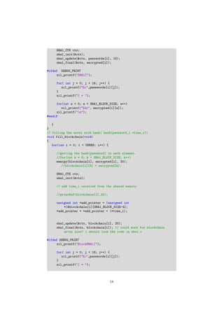 SHA1_CTX ctx;
sha1_init(&ctx);
sha1_update(&ctx, passwords[i], 16);
sha1_final(&ctx, encrypted[i]);
#ifdef DEBUG_PRINT
xil_printf("SHA1[");
for( int j = 0; j < 16; j++) {
xil_printf("%c",passwords[i][j]);
}
xil_printf("] = ");
for(int w = 0; w < SHA1_BLOCK_SIZE; w++)
xil_printf("%4x", encrypted[i][w]);
xil_printf("n");
#endif
}
}
// filling the array with hash( hash(password_i +time_i))
void fill_blockchain(void)
{
for(int i = 0; i < USERS; i++) {
//getting the hash(password) in each element.
//for(int k = 0; k < SHA1_BLOCK_SIZE; k++)
memcpy(blockchain[i], encrypted[i], 20);
//blockchain[i][0] = encrypted[k];
SHA1_CTX ctx;
sha1_init(&ctx);
// add time_i received from the shared memory.
//printBuf(blockchain[i],20);
unsigned int *add_pointer = (unsigned int
*)&blockchain[i][SHA1_BLOCK_SIZE-4];
*add_pointer = *add_pointer + (*time_i);
sha1_update(&ctx, blockchain[i], 20);
sha1_final(&ctx, blockchain[i]); // could work for blockchain
array also? i should look the code in sha1.c
#ifdef DEBUG_PRINT
xil_printf("BlockSHA1[");
for( int j = 0; j < 16; j++) {
xil_printf("%c",passwords[i][j]);
}
xil_printf("] = ");
18
 