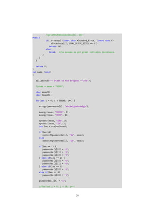 //printBuf(&blockchain[i], 20);
#endif
if( strncmp( (const char *)hashed_block, (const char *)
blockchain[i], SHA1_BLOCK_SIZE) == 0 )
return i+1;
else
break; //we assume we got great collision resistance.
}
}
}
return 0;
}
int main (void)
{
xil_printf("-- Start of the Program --rn");
//char * snum = "0000";
char snum[5];
char tnum[4];
for(int i = 0; i < USERS; i++) {
strcpy(passwords[i], "abcdefghabcdefgh");
memcpy(snum, "00000", 5);
memcpy(tnum, "0000", 4);
sprintf(snum, "%4d",i);
sprintf(tnum, "%d",i);
int len = strlen(tnum);
if(len!=4)
sprintf(passwords[i], "%s", snum);
else
sprintf(passwords[i], "%s", tnum);
if(len == 1) {
passwords[i][0] = ’0’;
passwords[i][1] = ’0’;
passwords[i][2] = ’0’;
} else if(len == 2) {
passwords[i][0] = ’0’;
passwords[i][1] = ’0’;
} else if(len == 3)
passwords[i][0] = ’0’;
else if(len == 4)
passwords[i][0] = ’1’;
passwords[i][4] = ’a’;
//for(int j = 0; j < 16; j++)
20
 