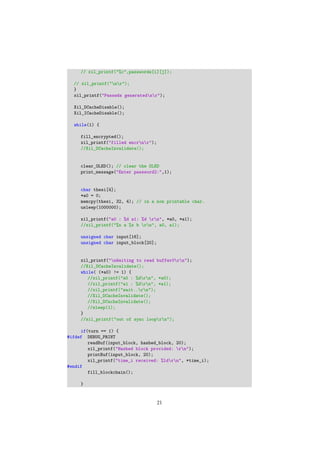 // xil_printf("%c",passwords[i][j]);
// xil_printf("nr");
}
xil_printf("Passwds generatednr");
Xil_DCacheDisable();
Xil_ICacheDisable();
while(1) {
fill_encrypted();
xil_printf("filled encrnr");
//Xil_DCacheInvalidate();
clear_OLED(); // clear the OLED
print_message("Enter password2:",1);
char thesi[4];
*a0 = 0;
memcpy(thesi, 32, 4); // in a non printable char.
usleep(1000000);
xil_printf("a0 : %d a1: %d rn", *a0, *a1);
//xil_printf("%x a %x b rn", a0, a1);
unsigned char input[16];
unsigned char input_block[20];
xil_printf("nWaiting to read buffer0rn");
//Xil_DCacheInvalidate();
while( (*a0) != 1) {
//xil_printf("a0 : %drn", *a0);
//xil_printf("a1 : %drn", *a1);
//xil_printf("wait..rn");
//Xil_DCacheInvalidate();
//Xil_DCacheInvalidate();
//sleep(1);
}
//xil_printf("out of sync looprn");
if(turn == 1) {
#ifdef DEBUG_PRINT
readBuf(input_block, hashed_block, 20);
xil_printf("Hashed block provided: rn");
printBuf(input_block, 20);
xil_printf("time_i received: %ldrn", *time_i);
#endif
fill_blockchain();
}
21
 