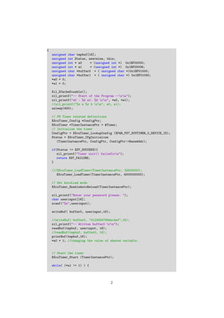 {
unsigned char tmpbuf[16];
unsigned int Status, newvalue, this;
unsigned int * a0 = (unsigned int *) 0x1BF00000;
unsigned int * a1 = (unsigned int *) 0x1BF00008;
unsigned char *buffer0 = ( unsigned char *)0x1BF01000;
unsigned char *buffer1 = ( unsigned char *) 0x1BF01030;
*a0 = 0;
*a1 = 0;
Xil_DCacheDisable();
xil_printf("-- Start of the Program --rn");
xil_printf("a0 : %d a1: %d rn", *a0, *a1);
//xil_printf("%x a %x b rn", a0, a1);
usleep(400);
// PS Timer related definitions
XScuTimer_Config *ConfigPtr;
XScuTimer *TimerInstancePtr = &Timer;
// Initialize the timer
ConfigPtr = XScuTimer_LookupConfig (XPAR_PS7_SCUTIMER_0_DEVICE_ID);
Status = XScuTimer_CfgInitialize
(TimerInstancePtr, ConfigPtr, ConfigPtr->BaseAddr);
if(Status != XST_SUCCESS){
xil_printf("Timer init() failedrn");
return XST_FAILURE;
}
///XScuTimer_LoadTimer(TimerInstancePtr, 32500000);
XScuTimer_LoadTimer(TimerInstancePtr, 4000000000);
// Set AutoLoad mode
XScuTimer_EnableAutoReload(TimerInstancePtr);
xil_printf("Enter your password please: ");
char userinput[16];
scanf("%s",userinput);
writeBuf( buffer0, userinput,16);
//writeBuf( buffer0, "0123456789abcdef",16);
xil_printf("-- Written buffer0 rn");
readBuf(tmpbuf, userinput, 16);
//readBuf(tmpbuf, buffer0, 16);
printBuf(tmpbuf,16);
*a0 = 1; //changing the value of shared variable.
// Start the timer
XScuTimer_Start (TimerInstancePtr);
while( (*a1 != 1) ) {
2
 