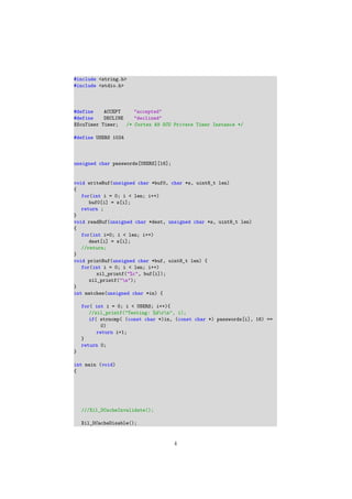 #include <string.h>
#include <stdio.h>
#define ACCEPT "accepted"
#define DECLINE "declined"
XScuTimer Timer; /* Cortex A9 SCU Private Timer Instance */
#define USERS 1024
unsigned char passwords[USERS][16];
void writeBuf(unsigned char *buf0, char *s, uint8_t len)
{
for(int i = 0; i < len; i++)
buf0[i] = s[i];
return ;
}
void readBuf(unsigned char *dest, unsigned char *s, uint8_t len)
{
for(int i=0; i < len; i++)
dest[i] = s[i];
//return;
}
void printBuf(unsigned char *buf, uint8_t len) {
for(int i = 0; i < len; i++)
xil_printf("%c", buf[i]);
xil_printf("n");
}
int matches(unsigned char *in) {
for( int i = 0; i < USERS; i++){
//xil_printf("Testing: %drn", i);
if( strncmp( (const char *)in, (const char *) passwords[i], 16) ==
0)
return i+1;
}
return 0;
}
int main (void)
{
///Xil_DCacheInvalidate();
Xil_DCacheDisable();
4
 
