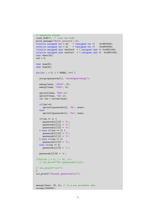 // passwords stored.
clear_OLED(); // clear the OLED
print_message("Enter password:",1);
volatile unsigned int * a0 = (unsigned int *) 0x1BF00000;
volatile unsigned int * a1 = (unsigned int *) 0x1BF00008;
volatile unsigned char *buffer0 = ( unsigned char *) 0x1BF01000;
volatile unsigned char *buffer1 = ( unsigned char *) 0x1BF01030;
char thesi[4];
*a0 = 0;
char snum[5];
char tnum[4];
for(int i = 0; i < USERS; i++) {
strcpy(passwords[i], "abcdefghabcdefgh");
memcpy(snum, "00000", 5);
memcpy(tnum, "0000", 4);
sprintf(snum, "%4d",i);
sprintf(tnum, "%d",i);
int len = strlen(tnum);
if(len!=4)
sprintf(passwords[i], "%s", snum);
else
sprintf(passwords[i], "%s", tnum);
if(len == 1) {
passwords[i][0] = ’0’;
passwords[i][1] = ’0’;
passwords[i][2] = ’0’;
} else if(len == 2) {
passwords[i][0] = ’0’;
passwords[i][1] = ’0’;
} else if(len == 3)
passwords[i][0] = ’0’;
else if(len == 4)
passwords[i][0] = ’1’;
passwords[i][4] = ’a’;
//for(int j = 0; j < 16; j++)
// xil_printf("%c",passwords[i][j]);
// xil_printf("nr");
}
xil_printf("Passwds generatednr");
memcpy(thesi, 32, 4); // in a non printable char.
usleep(1000000);
5
 