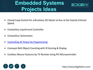 http://www.edgefxkits.com/
Embedded Systems
Projects Ideas
 Closed Loop Control for a Brushless DC Motor to Run at the Exactly Entered
Speed.
 Contactless Liquid Level Controller.
 Contactless Tachometer.
 Controlling AC Power by Programming.
 Conveyor Belt Object Counting with IR Sensing & Display.
 Cordless Mouse Features by TV Remote Using PIC Microcontroller
 