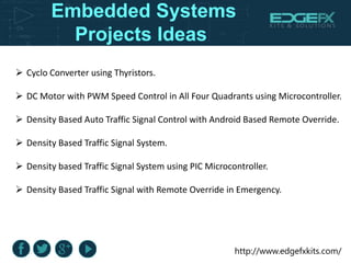 http://www.edgefxkits.com/
Embedded Systems
Projects Ideas
 Cyclo Converter using Thyristors.
 DC Motor with PWM Speed Control in All Four Quadrants using Microcontroller.
 Density Based Auto Traffic Signal Control with Android Based Remote Override.
 Density Based Traffic Signal System.
 Density based Traffic Signal System using PIC Microcontroller.
 Density Based Traffic Signal with Remote Override in Emergency.
 