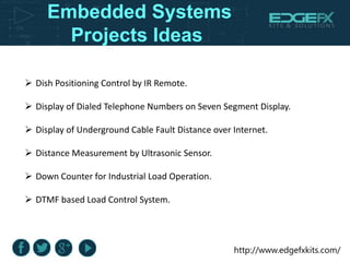 http://www.edgefxkits.com/
Embedded Systems
Projects Ideas
 Dish Positioning Control by IR Remote.
 Display of Dialed Telephone Numbers on Seven Segment Display.
 Display of Underground Cable Fault Distance over Internet.
 Distance Measurement by Ultrasonic Sensor.
 Down Counter for Industrial Load Operation.
 DTMF based Load Control System.
 