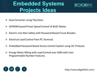http://www.edgefxkits.com/
Embedded Systems
Projects Ideas
 Dual Converter using Thyristors.
 EEPROM based Preset Speed Control of BLDC Motor.
 Electric Line Man Safety with Password Based Circuit Breaker.
 Electrical Load Control from PC Terminal.
 Embedded Password Based Access Control System using I2C Protocol.
 Energy Meter Billing with Load Control over GSM with User
Programmable Number Features.
 