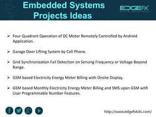 http://www.edgefxkits.com/
Embedded Systems
Projects Ideas
 Four Quadrant Operation of DC Motor Remotely Controlled by Android
Application.
 Garage Door Lifting System by Cell Phone.
 Grid Synchronization Fail Detection on Sensing Frequency or Voltage Beyond
Range.
 GSM based Electricity Energy Meter Billing with Onsite Display.
 GSM based Monthly Electricity Energy Meter Billing and SMS upon GSM with
User Programmable Number Features.
 