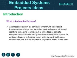 http://www.edgefxkits.com/
Introduction
Embedded Systems
Projects Ideas
What Is Embedded System?
 An embedded system is a computer system with a dedicated
function within a larger mechanical or electrical system, often with
real-time computing constraints. It is embedded as part of a
complete device often including hardware and mechanical parts. An
embedded system is designed to run on its own without human
intervention, and may be required to respond to events in real-time.
 