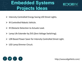 http://www.edgefxkits.com/
Embedded Systems
Projects Ideas
 Intensity Controlled Energy Saving LED Street Lights.
 IR Controlled Robotic Vehicle.
 IR Obstacle Detection to Actuate Load.
 Lamp Life Extender by ZVS (Zero Voltage Switching).
 LDR Based Power Saver for Intensity Controlled Street Light.
 LED Lamp Dimmer Circuit.
 