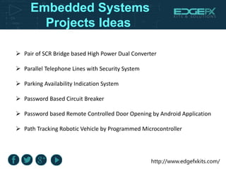 http://www.edgefxkits.com/
Embedded Systems
Projects Ideas
 Pair of SCR Bridge based High Power Dual Converter
 Parallel Telephone Lines with Security System
 Parking Availability Indication System
 Password Based Circuit Breaker
 Password based Remote Controlled Door Opening by Android Application
 Path Tracking Robotic Vehicle by Programmed Microcontroller
 