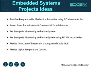 http://www.edgefxkits.com/
Embedded Systems
Projects Ideas
 Portable Programmable Medication Reminder using PIC Microcontroller.
 Power Saver for Industries & Commercial Establishments.
 Pre Stampede Monitoring and Alarm System.
 Pre Stampede Monitoring and Alarm System using PIC Microcontroller.
 Precise Detection of Distance in Underground Cable Fault.
 Precise Digital Temperature Control.
 