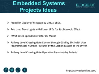 http://www.edgefxkits.com/
Embedded Systems
Projects Ideas
 Propeller Display of Message by Virtual LEDs.
 Pub Used Disco Lights with Power LEDs for Stroboscopic Effect.
 PWM based Speed Control for DC Motor.
 Railway Level Crossing Gate Control through GSM by SMS with User
Programmable Number Features by the Station Master or the Driver.
 Railway Level Crossing Gate Operation Remotely by Android.
 