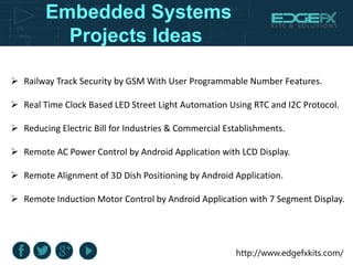 http://www.edgefxkits.com/
Embedded Systems
Projects Ideas
 Railway Track Security by GSM With User Programmable Number Features.
 Real Time Clock Based LED Street Light Automation Using RTC and I2C Protocol.
 Reducing Electric Bill for Industries & Commercial Establishments.
 Remote AC Power Control by Android Application with LCD Display.
 Remote Alignment of 3D Dish Positioning by Android Application.
 Remote Induction Motor Control by Android Application with 7 Segment Display.
 