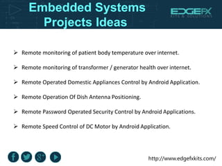 http://www.edgefxkits.com/
Embedded Systems
Projects Ideas
 Remote monitoring of patient body temperature over internet.
 Remote monitoring of transformer / generator health over internet.
 Remote Operated Domestic Appliances Control by Android Application.
 Remote Operation Of Dish Antenna Positioning.
 Remote Password Operated Security Control by Android Applications.
 Remote Speed Control of DC Motor by Android Application.
 