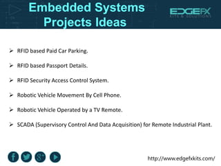 http://www.edgefxkits.com/
Embedded Systems
Projects Ideas
 RFID based Paid Car Parking.
 RFID based Passport Details.
 RFID Security Access Control System.
 Robotic Vehicle Movement By Cell Phone.
 Robotic Vehicle Operated by a TV Remote.
 SCADA (Supervisory Control And Data Acquisition) for Remote Industrial Plant.
 