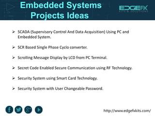 http://www.edgefxkits.com/
Embedded Systems
Projects Ideas
 SCADA (Supervisory Control And Data Acquisition) Using PC and
Embedded System.
 SCR Based Single Phase Cyclo converter.
 Scrolling Message Display by LCD from PC Terminal.
 Secret Code Enabled Secure Communication using RF Technology.
 Security System using Smart Card Technology.
 Security System with User Changeable Password.
 