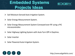 http://www.edgefxkits.com/
Embedded Systems
Projects Ideas
 Soil Moisture Sensed Auto Irrigation System.
 Solar Energy Measurement System.
 Solar Energy Measurement System Conveyed over RF using a PIC
microcontroller.
 Solar Highway Lighting System with Auto Turn Off in Daytime.
 Solar Inverter
 Solar Powered Auto Irrigation System.
 