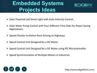 http://www.edgefxkits.com/
Embedded Systems
Projects Ideas
 Solar Powered Led Street Light with Auto Intensity Control.
 Solar Water Pump Control with Four Different Time Slots for Power Saving
Applications.
 Speed Checker to Detect Rash Driving on Highways.
 Speed Control Unit Designed for a DC Motor.
 Speed Control Unit Designed for a DC Motor using PIC Microcontroller.
 Speed Synchronization of Multiple Motors in Industries.
 