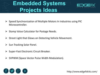 http://www.edgefxkits.com/
Embedded Systems
Projects Ideas
 Speed Synchronization of Multiple Motors In Industries using PIC
Microcontroller.
 Stamp Value Calculator for Postage Needs.
 Street Light that Glows on Detecting Vehicle Movement.
 Sun Tracking Solar Panel.
 Super-Fast Electronic Circuit Breaker.
 SVPWM (Space Vector Pulse Width Modulation).
 