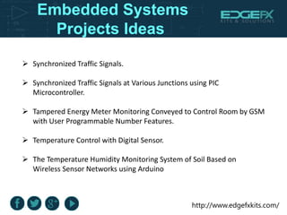http://www.edgefxkits.com/
Embedded Systems
Projects Ideas
 Synchronized Traffic Signals.
 Synchronized Traffic Signals at Various Junctions using PIC
Microcontroller.
 Tampered Energy Meter Monitoring Conveyed to Control Room by GSM
with User Programmable Number Features.
 Temperature Control with Digital Sensor.
 The Temperature Humidity Monitoring System of Soil Based on
Wireless Sensor Networks using Arduino
 