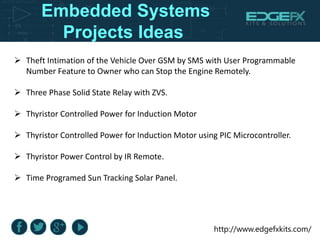 http://www.edgefxkits.com/
Embedded Systems
Projects Ideas
 Theft Intimation of the Vehicle Over GSM by SMS with User Programmable
Number Feature to Owner who can Stop the Engine Remotely.
 Three Phase Solid State Relay with ZVS.
 Thyristor Controlled Power for Induction Motor
 Thyristor Controlled Power for Induction Motor using PIC Microcontroller.
 Thyristor Power Control by IR Remote.
 Time Programed Sun Tracking Solar Panel.
 