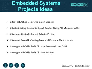 http://www.edgefxkits.com/
Embedded Systems
Projects Ideas
 Ultra Fast Acting Electronic Circuit Breaker.
 Ultrafast Acting Electronic Circuit Breaker Using PIC Microcontroller.
 Ultrasonic Obstacle Sensed Robotic Vehicle.
 Ultrasonic Sound Reflecting Means of Distance Measurement.
 Underground Cable Fault Distance Conveyed over GSM.
 Underground Cable Fault Distance Locator.
 