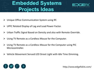 http://www.edgefxkits.com/
Embedded Systems
Projects Ideas
 Unique Office Communication System using RF.
 UPFC Related Display of Lag and Lead Power Factor.
 Urban Traffic Signal Based on Density and also with Remote Override.
 Using TV Remote as a Cordless Mouse for the Computer.
 Using TV Remote as a Cordless Mouse for the Computer using PIC
Microcontroller.
 Vehicle Movement Sensed LED Street Light with Idle Time Dimming.
 