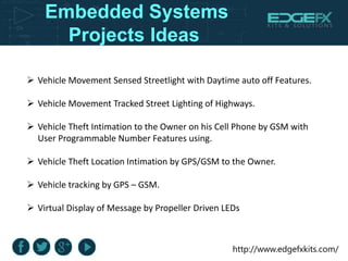 http://www.edgefxkits.com/
Embedded Systems
Projects Ideas
 Vehicle Movement Sensed Streetlight with Daytime auto off Features.
 Vehicle Movement Tracked Street Lighting of Highways.
 Vehicle Theft Intimation to the Owner on his Cell Phone by GSM with
User Programmable Number Features using.
 Vehicle Theft Location Intimation by GPS/GSM to the Owner.
 Vehicle tracking by GPS – GSM.
 Virtual Display of Message by Propeller Driven LEDs
 