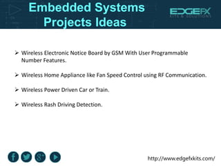 http://www.edgefxkits.com/
Embedded Systems
Projects Ideas
 Wireless Electronic Notice Board by GSM With User Programmable
Number Features.
 Wireless Home Appliance like Fan Speed Control using RF Communication.
 Wireless Power Driven Car or Train.
 Wireless Rash Driving Detection.
 