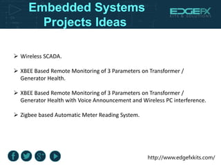 http://www.edgefxkits.com/
Embedded Systems
Projects Ideas
 Wireless SCADA.
 XBEE Based Remote Monitoring of 3 Parameters on Transformer /
Generator Health.
 XBEE Based Remote Monitoring of 3 Parameters on Transformer /
Generator Health with Voice Announcement and Wireless PC interference.
 Zigbee based Automatic Meter Reading System.
 