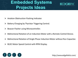 http://www.edgefxkits.com/
Embedded Systems
Projects Ideas
 Aviation Obstruction Flashing Indicator.
 Battery Charging by Thyristor Triggering Control.
 Beacon Flasher using Microcontroller.
 Bidirectional Rotation of an Induction Motor with a Remote Control Device.
 Bidirectional Rotation of Single Phase Induction Motor without Run Capacitor.
 BLDC Motor Speed Control with RPM Display.
 