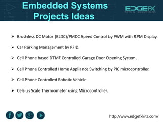 http://www.edgefxkits.com/
Embedded Systems
Projects Ideas
 Brushless DC Motor (BLDC)/PMDC Speed Control by PWM with RPM Display.
 Car Parking Management by RFID.
 Cell Phone based DTMF Controlled Garage Door Opening System.
 Cell Phone Controlled Home Appliance Switching by PIC microcontroller.
 Cell Phone Controlled Robotic Vehicle.
 Celsius Scale Thermometer using Microcontroller.
 