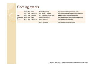 Coming events
          18-19 May    Paris       Mobile Payment 11                http://www.mobilepaymentexpo.com/
          19-21 Sept   Nice (FR)   NFC World Congress               http://www.nfcworldcongress.com/conference
NFC       13-14 June   London      NFC Payments Europe 2011         www.nfcinsight.com/paymentseurope
SmartGrid 24-26 May    Paris       SMARTGRIDS 2011                  http://www.smartgrids2011.com/index-uk.htm
Other     21-24 Sept   Nice (FR)   Smart Event ’11                  http://www.smart-event.eu/

                                   Smart University                 http://www.smart-university.eu/




                                                      A.Miana - May 2011 - http://www.embeddedsystemssecurity.com/
 