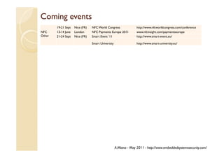 Coming events
        19-21 Sept   Nice (FR)   NFC World Congress               http://www.nfcworldcongress.com/conference
NFC     13-14 June   London      NFC Payments Europe 2011         www.nfcinsight.com/paymentseurope
Other   21-24 Sept   Nice (FR)   Smart Event ’11                  http://www.smart-event.eu/

                                 Smart University                 http://www.smart-university.eu/




                                                    A.Miana - May 2011 - http://www.embeddedsystemssecurity.com/
 