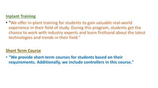 Inplant Training
• "We offer in-plant training for students to gain valuable real-world
experience in their field of study. During this program, students get the
chance to work with industry experts and learn firsthand about the latest
technologies and trends in their field."
Short Term Course
• "We provide short-term courses for students based on their
requirements. Additionally, we include controllers in this course."
 