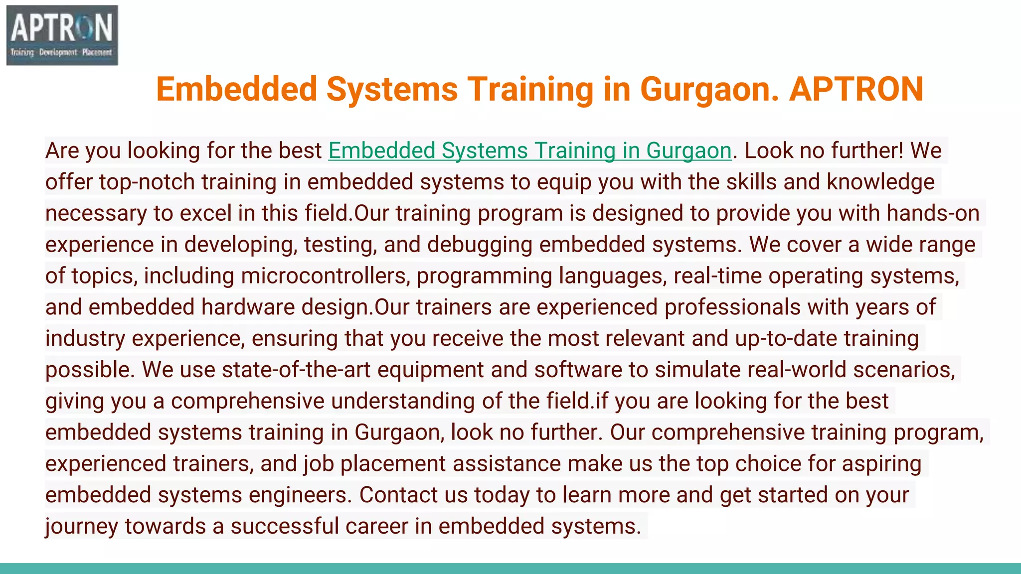 Embedded Systems Training in Gurgaon. APTRON
Are you looking for the best Embedded Systems Training in Gurgaon. Look no further! We
offer top-notch training in embedded systems to equip you with the skills and knowledge
necessary to excel in this field.Our training program is designed to provide you with hands-on
experience in developing, testing, and debugging embedded systems. We cover a wide range
of topics, including microcontrollers, programming languages, real-time operating systems,
and embedded hardware design.Our trainers are experienced professionals with years of
industry experience, ensuring that you receive the most relevant and up-to-date training
possible. We use state-of-the-art equipment and software to simulate real-world scenarios,
giving you a comprehensive understanding of the field.if you are looking for the best
embedded systems training in Gurgaon, look no further. Our comprehensive training program,
experienced trainers, and job placement assistance make us the top choice for aspiring
embedded systems engineers. Contact us today to learn more and get started on your
journey towards a successful career in embedded systems.
 