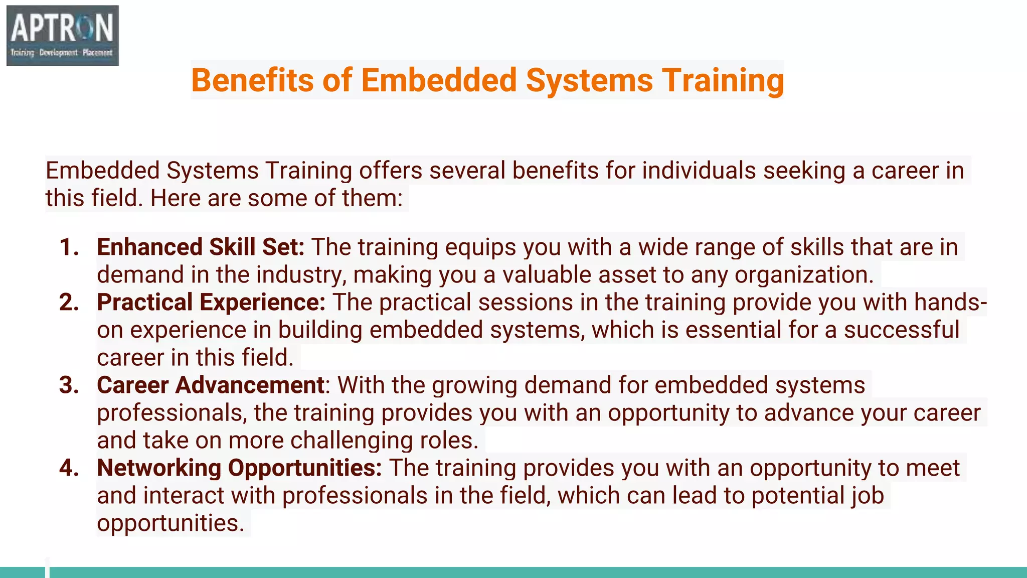 Benefits of Embedded Systems Training
Embedded Systems Training offers several benefits for individuals seeking a career in
this field. Here are some of them:
1. Enhanced Skill Set: The training equips you with a wide range of skills that are in
demand in the industry, making you a valuable asset to any organization.
2. Practical Experience: The practical sessions in the training provide you with hands-
on experience in building embedded systems, which is essential for a successful
career in this field.
3. Career Advancement: With the growing demand for embedded systems
professionals, the training provides you with an opportunity to advance your career
and take on more challenging roles.
4. Networking Opportunities: The training provides you with an opportunity to meet
and interact with professionals in the field, which can lead to potential job
opportunities.
 