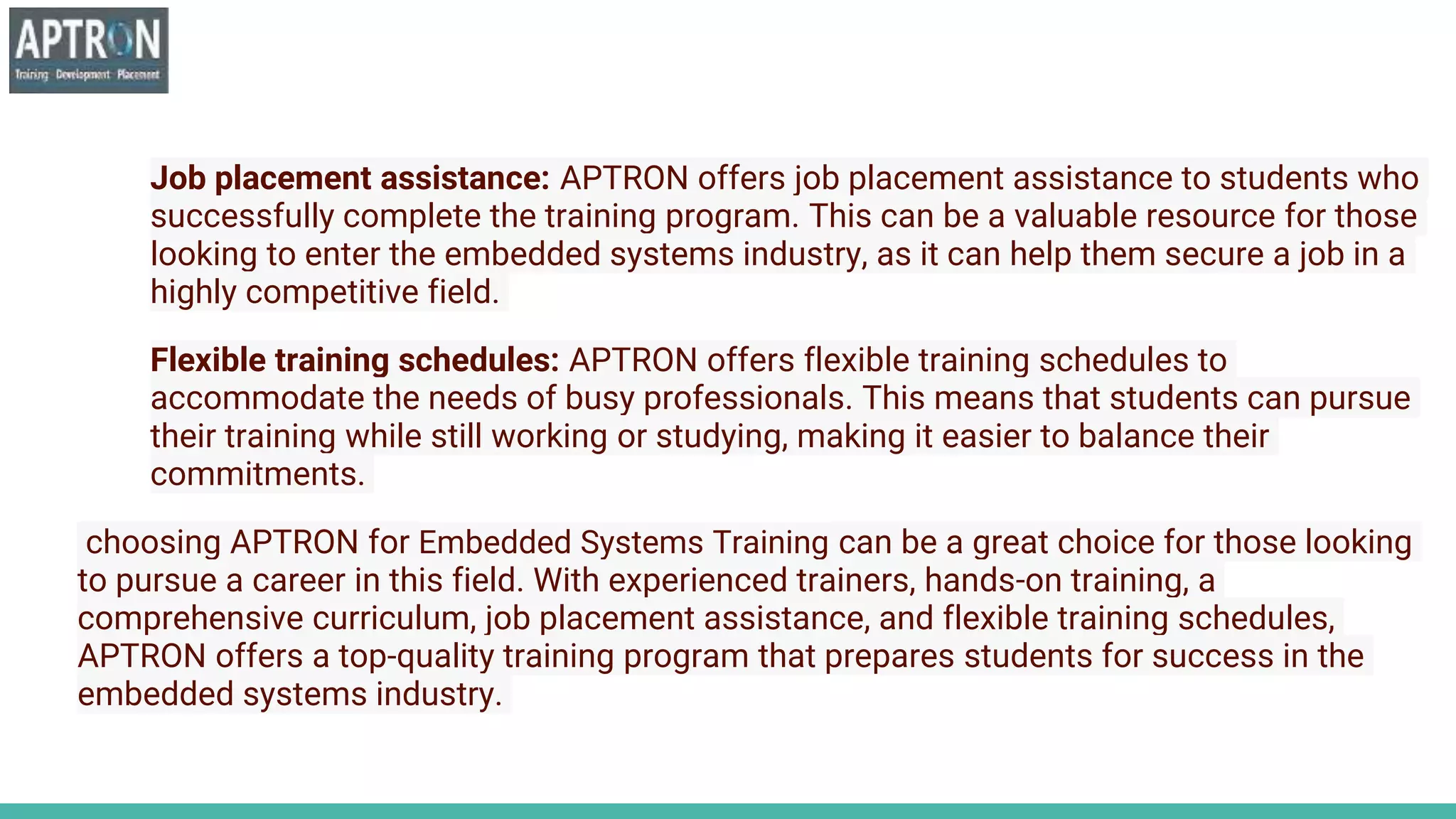 Job placement assistance: APTRON offers job placement assistance to students who
successfully complete the training program. This can be a valuable resource for those
looking to enter the embedded systems industry, as it can help them secure a job in a
highly competitive field.
Flexible training schedules: APTRON offers flexible training schedules to
accommodate the needs of busy professionals. This means that students can pursue
their training while still working or studying, making it easier to balance their
commitments.
choosing APTRON for Embedded Systems Training can be a great choice for those looking
to pursue a career in this field. With experienced trainers, hands-on training, a
comprehensive curriculum, job placement assistance, and flexible training schedules,
APTRON offers a top-quality training program that prepares students for success in the
embedded systems industry.
 